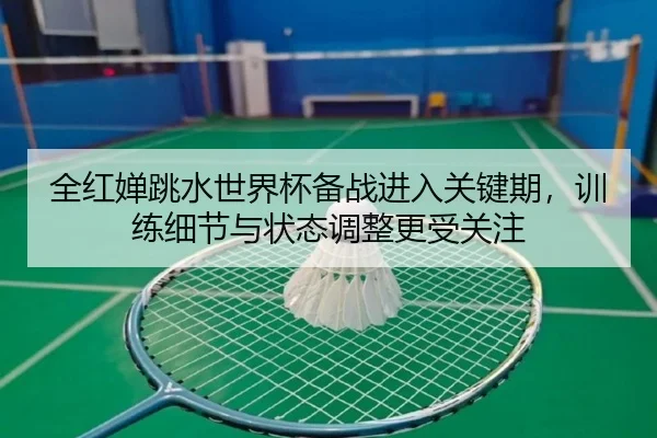 全红婵跳水世界杯备战进入关键期，训练细节与状态调整更受关注